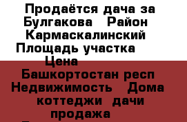 Продаётся дача за Булгакова › Район ­ Кармаскалинский › Площадь участка ­ 6 › Цена ­ 500 000 - Башкортостан респ. Недвижимость » Дома, коттеджи, дачи продажа   . Башкортостан респ.